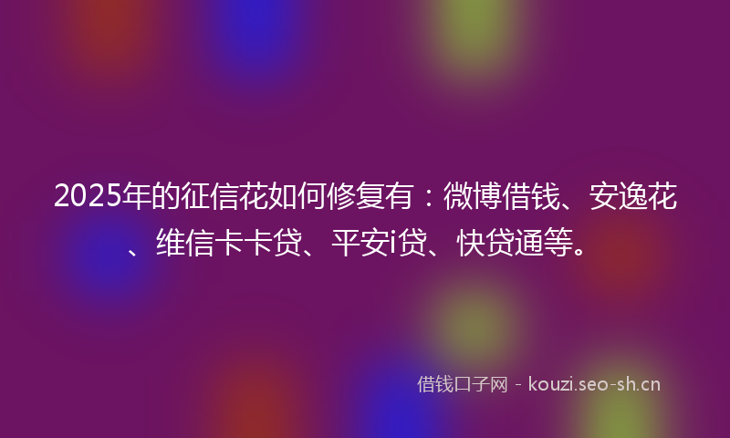 2025年的征信花如何修复有：微博借钱、安逸花、维信卡卡贷、平安i贷、快贷通等。