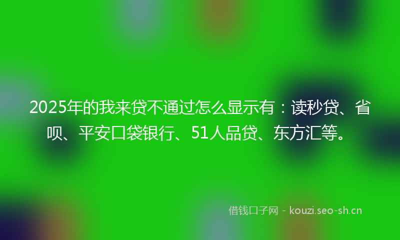 2025年的我来贷不通过怎么显示有：读秒贷、省呗、平安口袋银行、51人品贷、东方汇等。
