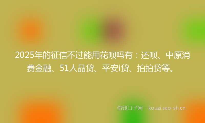 2025年的征信不过能用花呗吗有：还呗、中原消费金融、51人品贷、平安i贷、拍拍贷等。