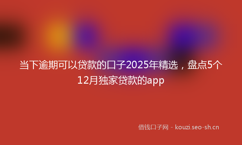 当下逾期可以贷款的口子2025年精选，盘点5个12月独家贷款的app