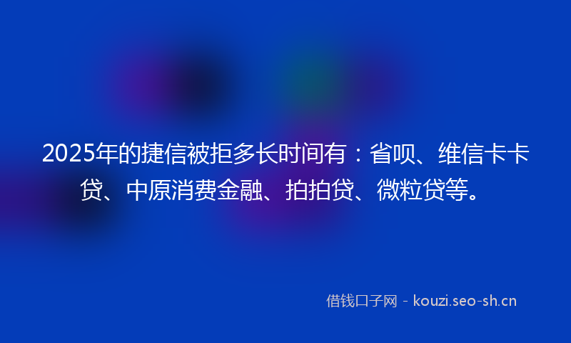 2025年的捷信被拒多长时间有：省呗、维信卡卡贷、中原消费金融、拍拍贷、微粒贷等。