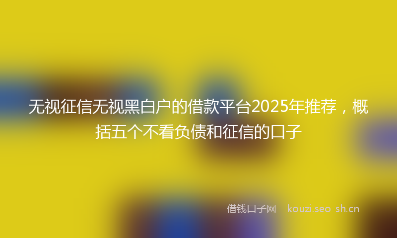 无视征信无视黑白户的借款平台2025年推荐，概括五个不看负债和征信的口子