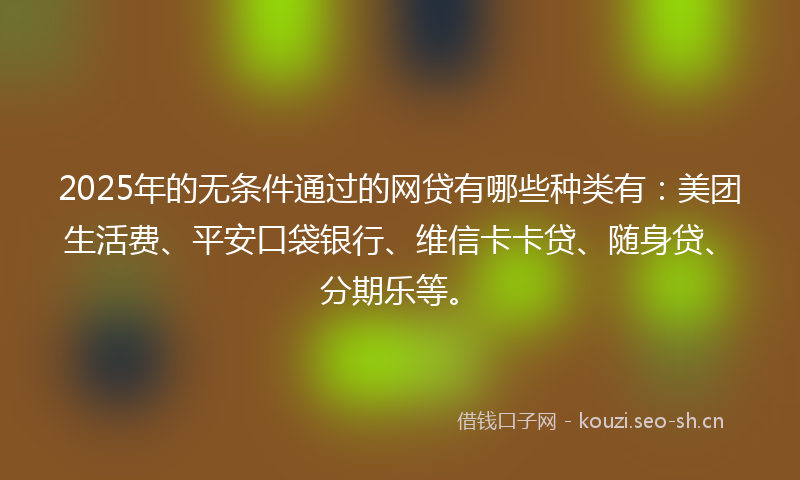 2025年的无条件通过的网贷有哪些种类有：美团生活费、平安口袋银行、维信卡卡贷、随身贷、分期乐等。