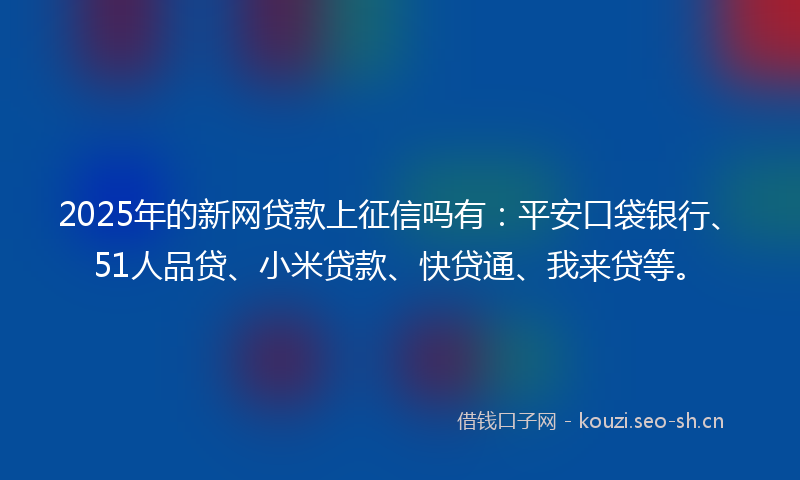 2025年的新网贷款上征信吗有：平安口袋银行、51人品贷、小米贷款、快贷通、我来贷等。