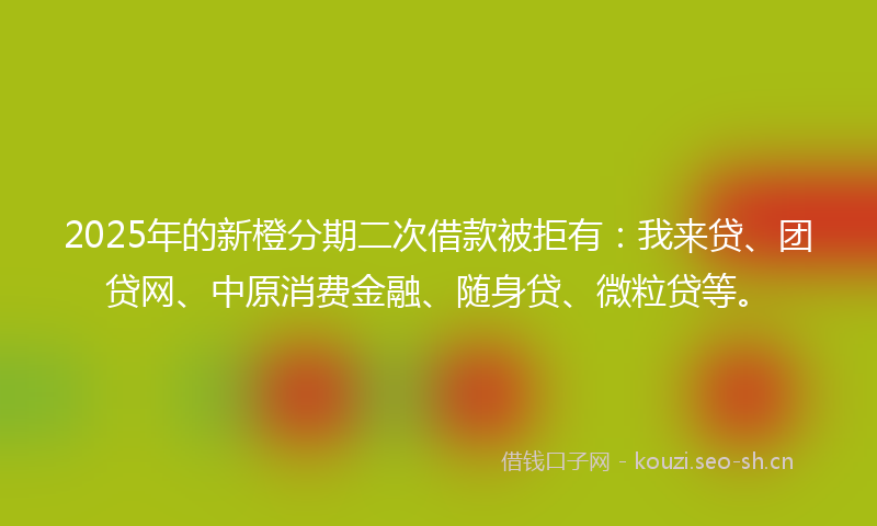 2025年的新橙分期二次借款被拒有：我来贷、团贷网、中原消费金融、随身贷、微粒贷等。