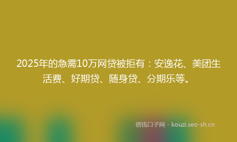 2025年的急需10万网贷被拒有：安逸花、美团生活费、好期贷、随身贷、分期乐等。