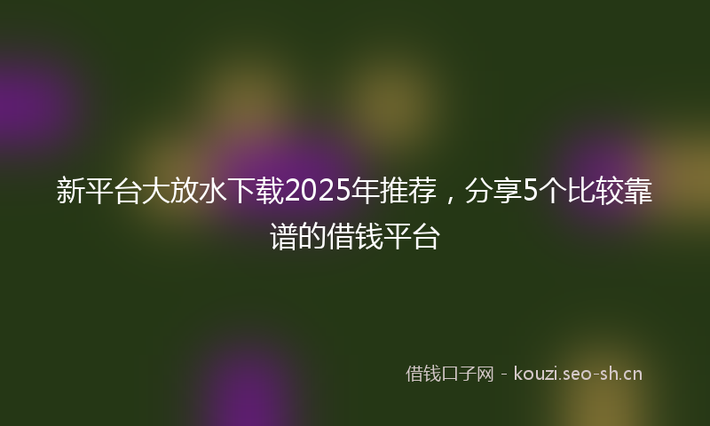 新平台大放水下载2025年推荐，分享5个比较靠谱的借钱平台