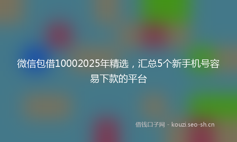 微信包借10002025年精选，汇总5个新手机号容易下款的平台