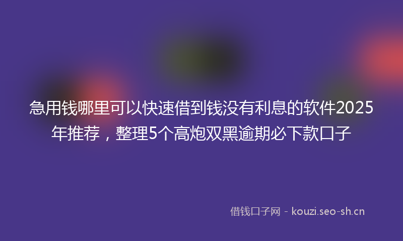 急用钱哪里可以快速借到钱没有利息的软件2025年推荐，整理5个高炮双黑逾期必下款口子