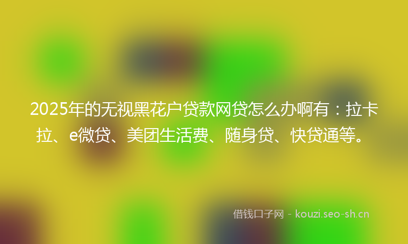 2025年的无视黑花户贷款网贷怎么办啊有：拉卡拉、e微贷、美团生活费、随身贷、快贷通等。