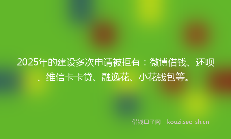 2025年的建设多次申请被拒有：微博借钱、还呗、维信卡卡贷、融逸花、小花钱包等。