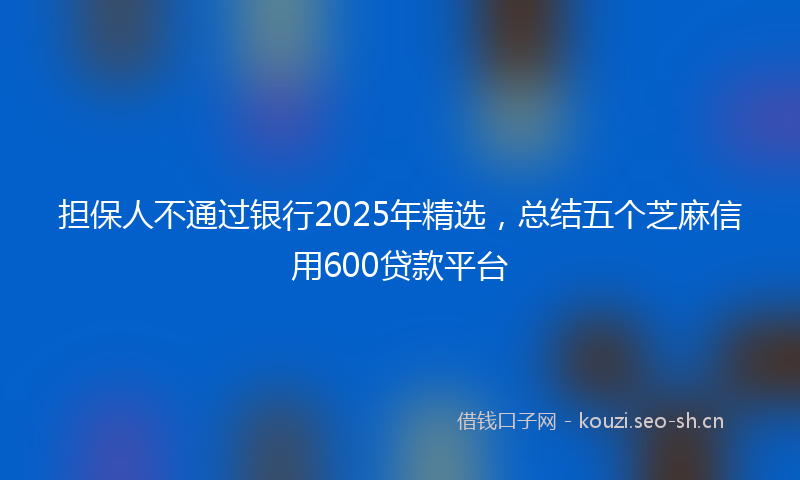 担保人不通过银行2025年精选，总结五个芝麻信用600贷款平台