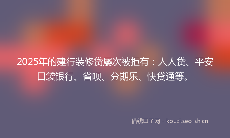 2025年的建行装修贷屡次被拒有：人人贷、平安口袋银行、省呗、分期乐、快贷通等。
