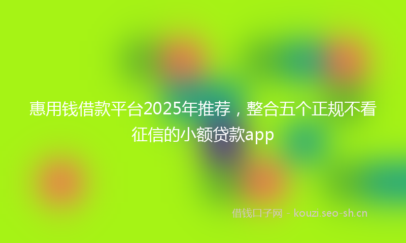 惠用钱借款平台2025年推荐，整合五个正规不看征信的小额贷款app