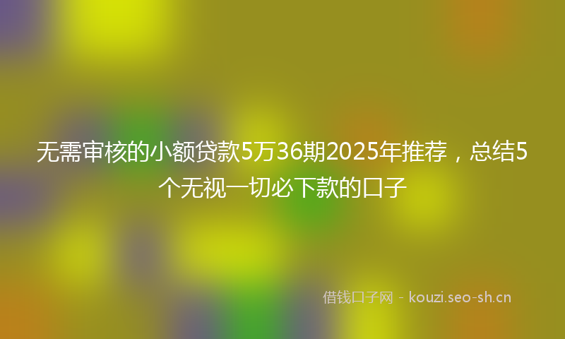 无需审核的小额贷款5万36期2025年推荐，总结5个无视一切必下款的口子