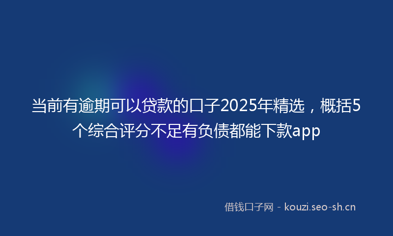 当前有逾期可以贷款的口子2025年精选，概括5个综合评分不足有负债都能下款app