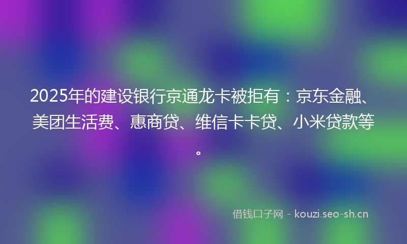 2025年的建设银行京通龙卡被拒有：京东金融、美团生活费、惠商贷、维信卡卡贷、小米贷款等。