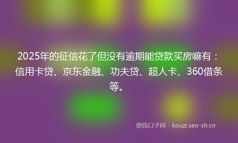 2025年的征信花了但没有逾期能贷款买房嘛有：信用卡贷、京东金融、功夫贷、超人卡、360借条等。
