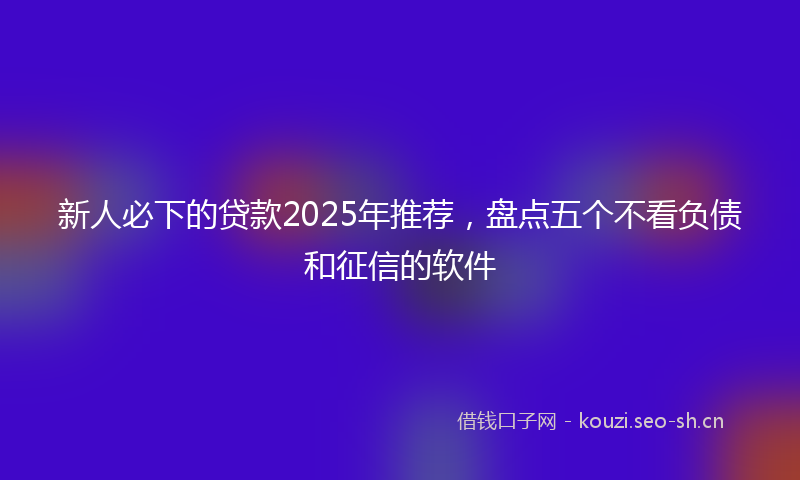 新人必下的贷款2025年推荐，盘点五个不看负债和征信的软件