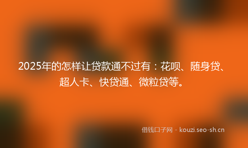 2025年的怎样让贷款通不过有：花呗、随身贷、超人卡、快贷通、微粒贷等。