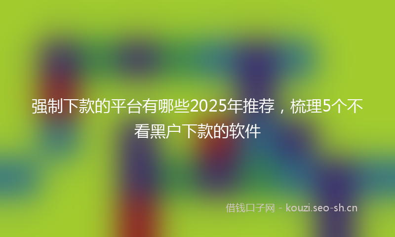 强制下款的平台有哪些2025年推荐，梳理5个不看黑户下款的软件