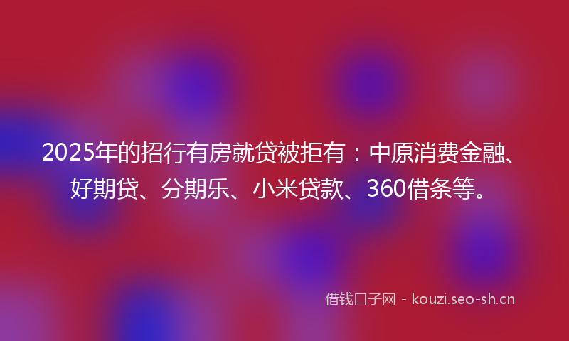 2025年的招行有房就贷被拒有：中原消费金融、好期贷、分期乐、小米贷款、360借条等。
