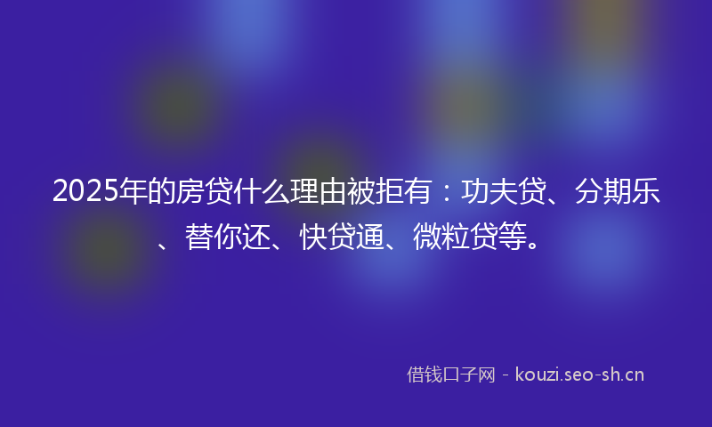 2025年的房贷什么理由被拒有：功夫贷、分期乐、替你还、快贷通、微粒贷等。