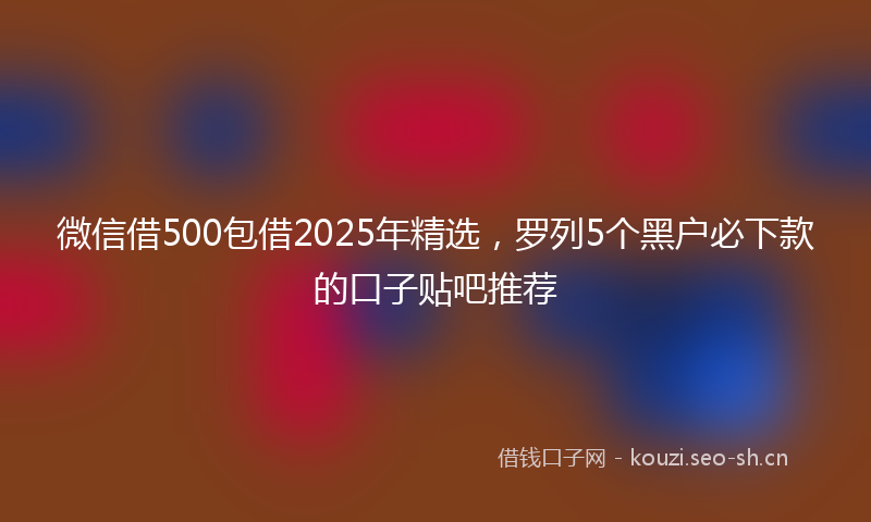 微信借500包借2025年精选,罗列5个黑户必下款的口子贴吧推荐