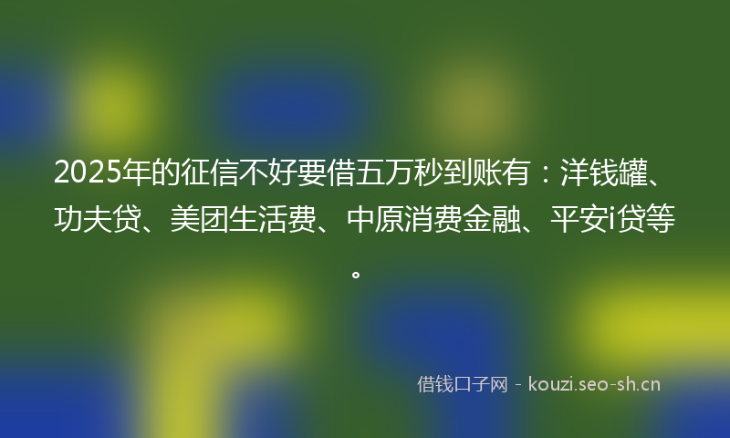 2025年的征信不好要借五万秒到账有：洋钱罐、功夫贷、美团生活费、中原消费金融、平安i贷等。
