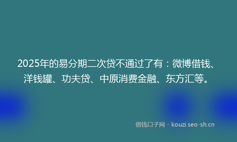 2025年的易分期二次贷不通过了有：微博借钱、洋钱罐、功夫贷、中原消费金融、东方汇等。