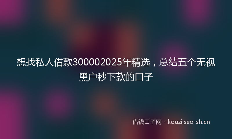 想找私人借款300002025年精选，总结五个无视黑户秒下款的口子