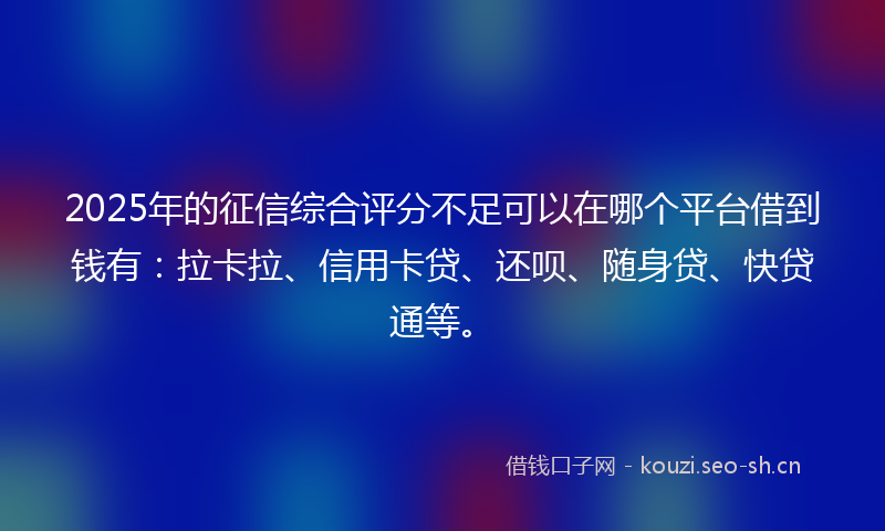 2025年的征信综合评分不足可以在哪个平台借到钱有：拉卡拉、信用卡贷、还呗、随身贷、快贷通等。