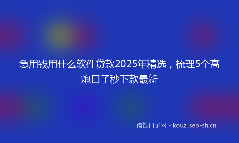 急用钱用什么软件贷款2025年精选，梳理5个高炮口子秒下款最新