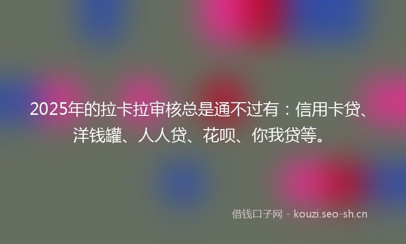 2025年的拉卡拉审核总是通不过有：信用卡贷、洋钱罐、人人贷、花呗、你我贷等。