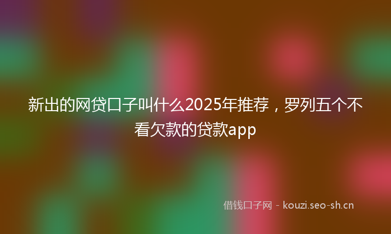 新出的网贷口子叫什么2025年推荐，罗列五个不看欠款的贷款app