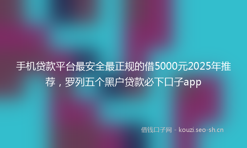手机贷款平台最安全最正规的借5000元2025年推荐，罗列五个黑户贷款必下口子app