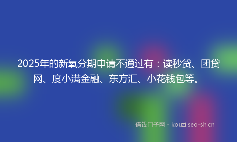 2025年的新氧分期申请不通过有：读秒贷、团贷网、度小满金融、东方汇、小花钱包等。