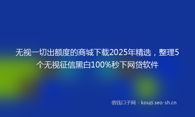 无视一切出额度的商城下载2025年精选，整理5个无视征信黑白100%秒下网贷软件