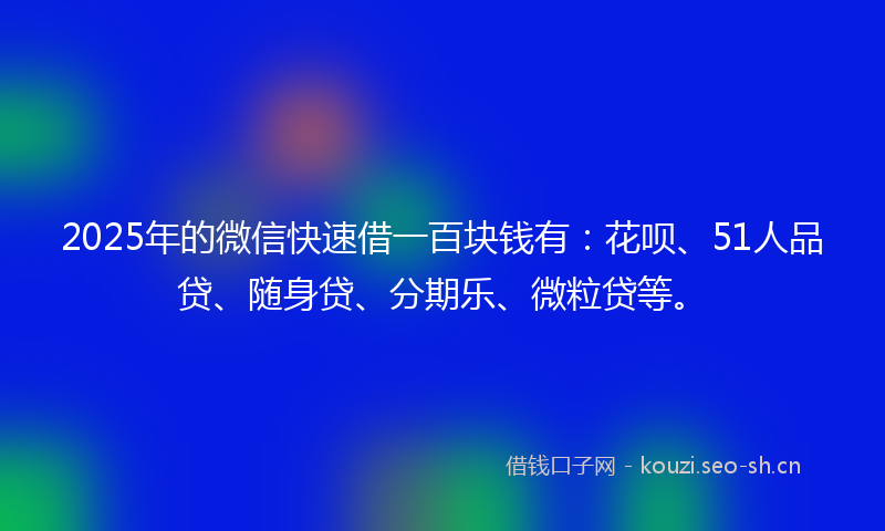 2025年的微信快速借一百块钱有：花呗、51人品贷、随身贷、分期乐、微粒贷等。