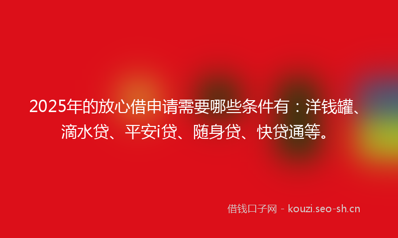 2025年的放心借申请需要哪些条件有：洋钱罐、滴水贷、平安i贷、随身贷、快贷通等。