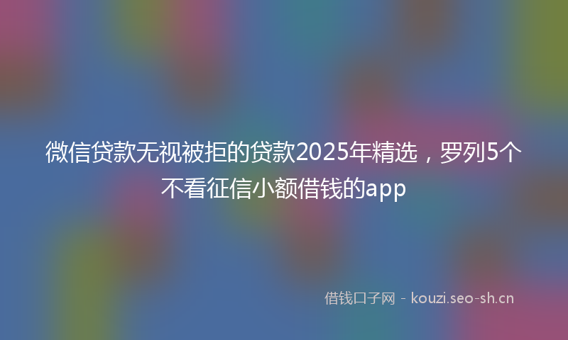 微信贷款无视被拒的贷款2025年精选，罗列5个不看征信小额借钱的app