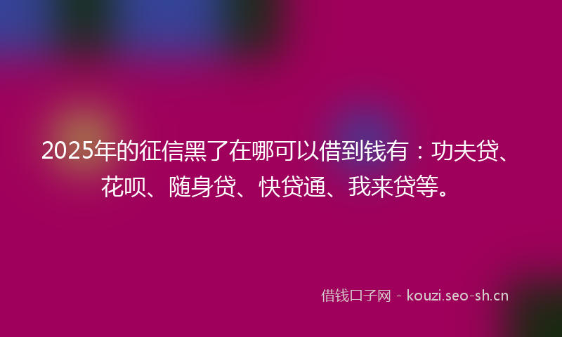 2025年的征信黑了在哪可以借到钱有：功夫贷、花呗、随身贷、快贷通、我来贷等。