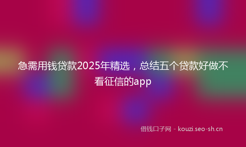 急需用钱贷款2025年精选，总结五个贷款好做不看征信的app