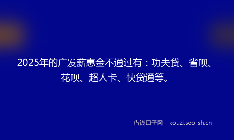 2025年的广发薪惠金不通过有：功夫贷、省呗、花呗、超人卡、快贷通等。
