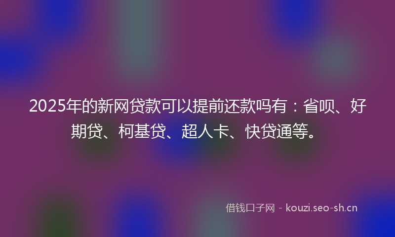 2025年的新网贷款可以提前还款吗有：省呗、好期贷、柯基贷、超人卡、快贷通等。