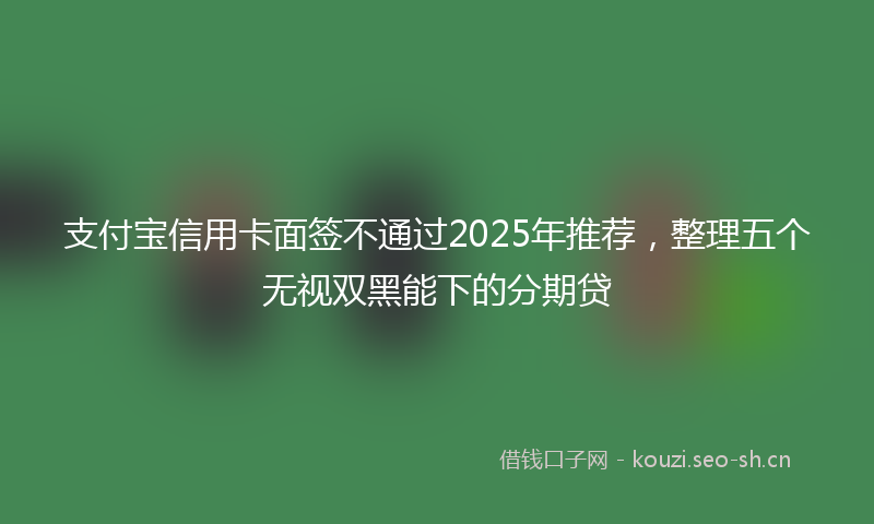 支付宝信用卡面签不通过2025年推荐，整理五个无视双黑能下的分期贷