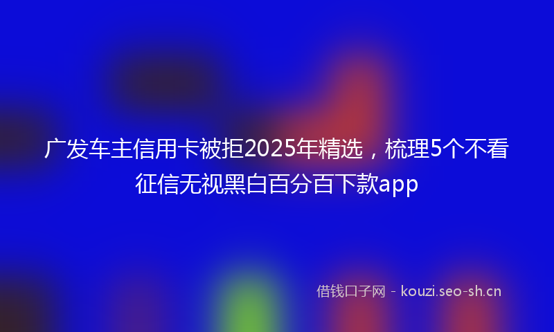 广发车主信用卡被拒2025年精选，梳理5个不看征信无视黑白百分百下款app