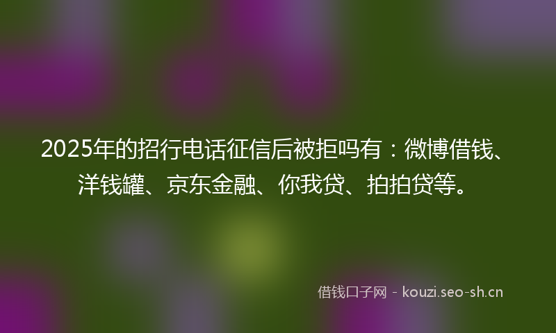 2025年的招行电话征信后被拒吗有:微博借钱、洋钱罐、京东金融、你我贷、拍拍贷等。