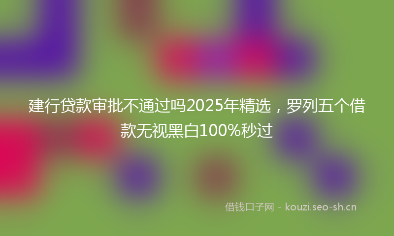建行贷款审批不通过吗2025年精选，罗列五个借款无视黑白100%秒过