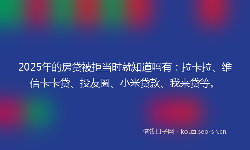 2025年的房贷被拒当时就知道吗有：拉卡拉、维信卡卡贷、投友圈、小米贷款、我来贷等。